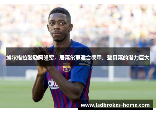 埃尔格拉鼓励阿隆索,居莱尔更适合德甲,登贝莱的潜力巨大