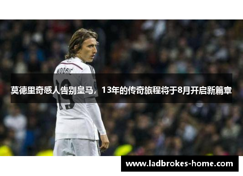 莫德里奇感人告别皇马，13年的传奇旅程将于8月开启新篇章